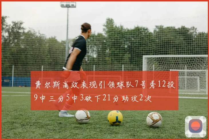 费尔斯高效表现引领球队7号秀12投9中三分5中3砍下21分助攻2次
