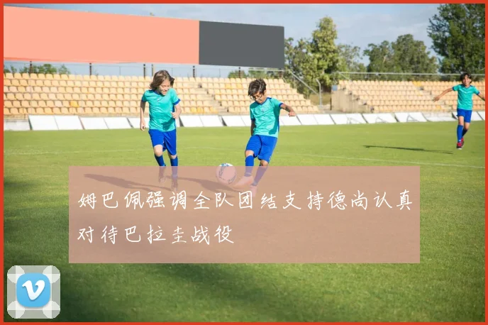 姆巴佩强调全队团结支持德尚认真对待巴拉圭战役