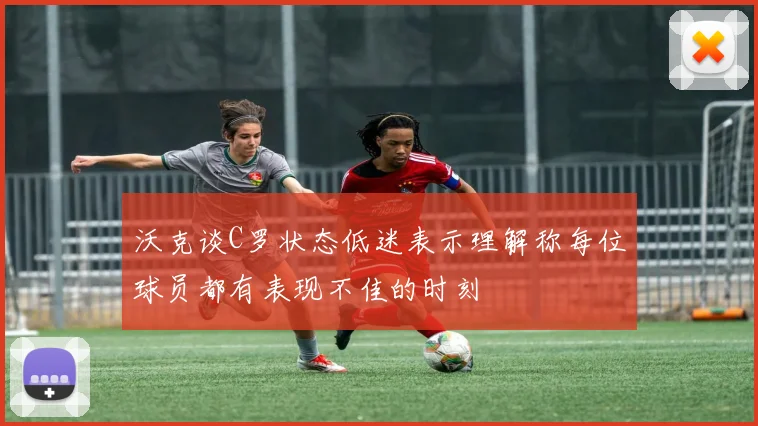 沃克谈C罗状态低迷表示理解称每位球员都有表现不佳的时刻