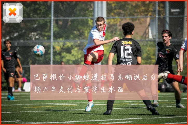 巴萨报价小蜘蛛遭拒马竞嘲讽后分期六年支付方案浮出水面