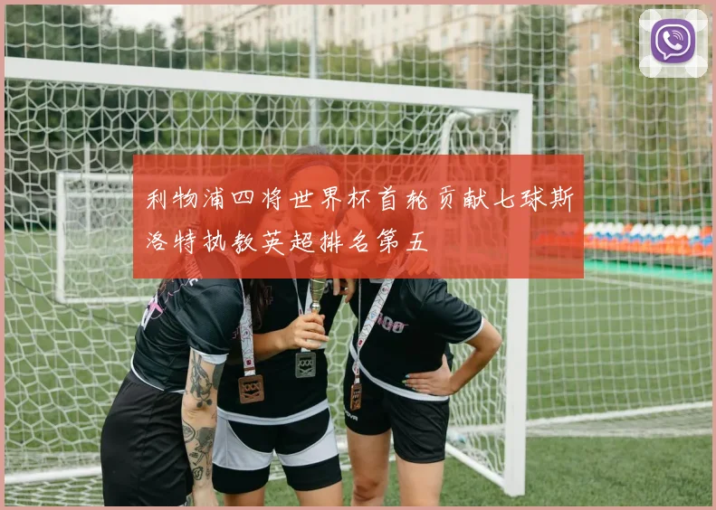 利物浦四将世界杯首轮贡献七球斯洛特执教英超排名第五