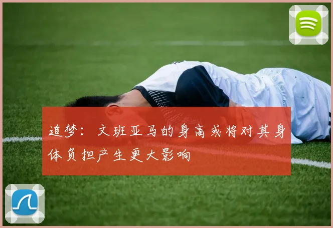追梦：文班亚马的身高或将对其身体负担产生更大影响