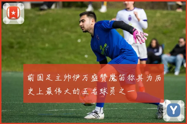 前国足主帅伊万盛赞魔笛称其为历史上最伟大的五名球员之一