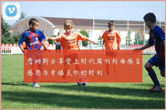 詹姆斯分享登上时代周刊封面感言感恩与幸福交织的时刻