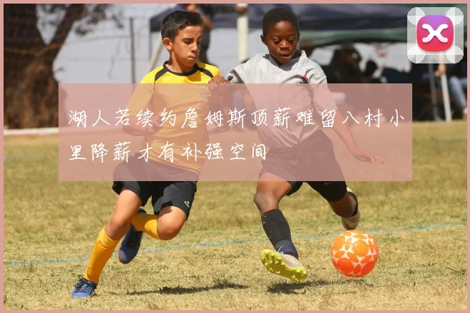 湖人若续约詹姆斯顶薪难留八村小里降薪才有补强空间