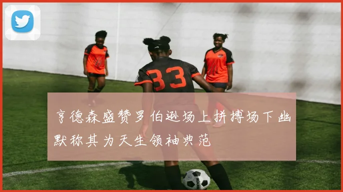 亨德森盛赞罗伯逊场上拼搏场下幽默称其为天生领袖典范