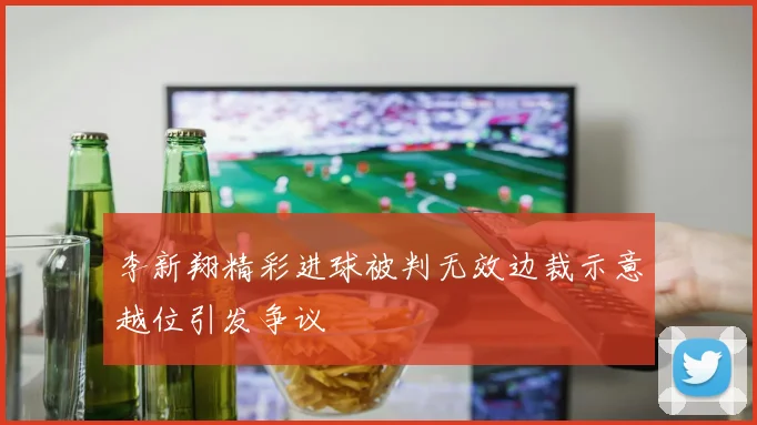 李新翔精彩进球被判无效边裁示意越位引发争议