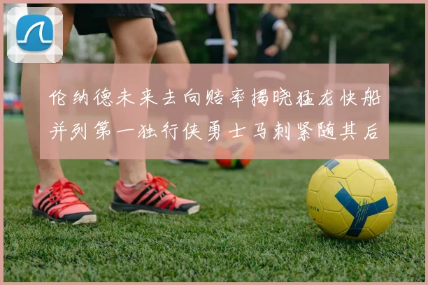 伦纳德未来去向赔率揭晓猛龙快船并列第一独行侠勇士马刺紧随其后