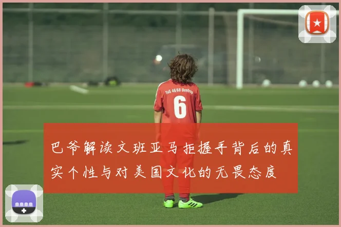 巴爷解读文班亚马拒握手背后的真实个性与对美国文化的无畏态度