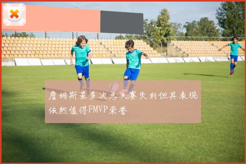 詹姆斯虽多次总决赛失利但其表现依然值得FMVP荣誉