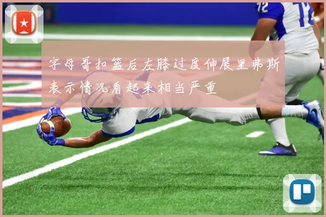 字母哥扣篮后左膝过度伸展里弗斯表示情况看起来相当严重