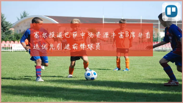 塞尔报道巴萨中场资源丰富B席非首选优先引进前锋球员
