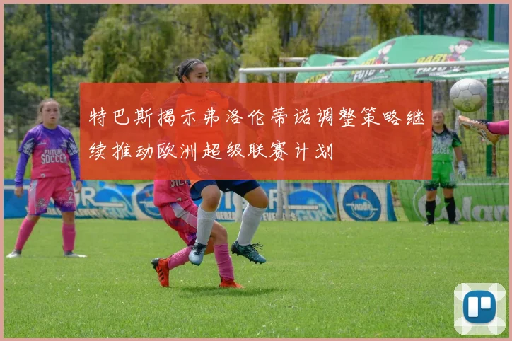 特巴斯揭示弗洛伦蒂诺调整策略继续推动欧洲超级联赛计划