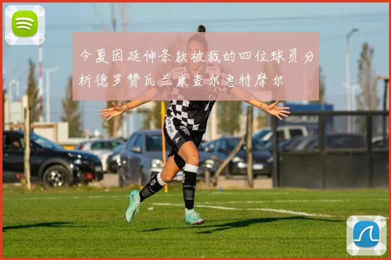 今夏因延伸条款被裁的四位球员分析德罗赞瓦兰康查尔惠特摩尔