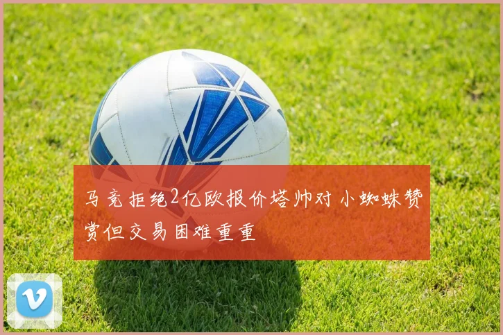 马竞拒绝2亿欧报价塔帅对小蜘蛛赞赏但交易困难重重