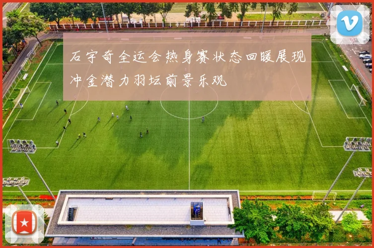 石宇奇全运会热身赛状态回暖展现冲金潜力羽坛前景乐观