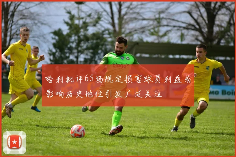 哈利批评65场规定损害球员利益或影响历史地位引发广泛关注