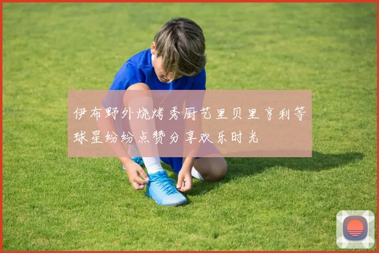 伊布野外烧烤秀厨艺里贝里亨利等球星纷纷点赞分享欢乐时光