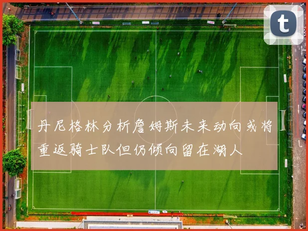 丹尼格林分析詹姆斯未来动向或将重返骑士队但仍倾向留在湖人