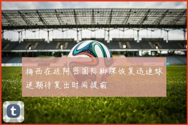 梅西在迈阿密国际脚踝恢复迅速球迷期待复出时间提前