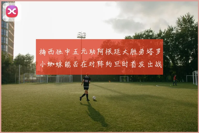 梅西独中五元助阿根廷大胜劳塔罗小蜘蛛能否在对阵约旦时首发出战