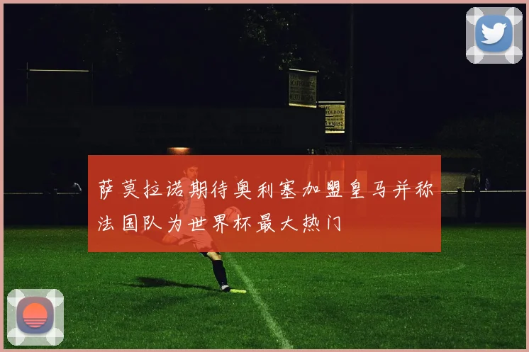萨莫拉诺期待奥利塞加盟皇马并称法国队为世界杯最大热门