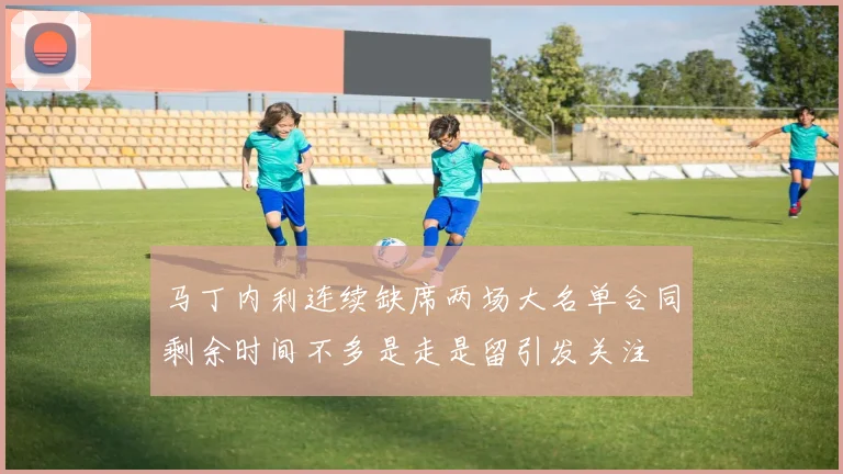 马丁内利连续缺席两场大名单合同剩余时间不多是走是留引发关注