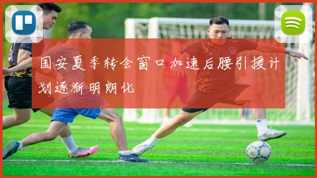 国安夏季转会窗口加速后腰引援计划逐渐明朗化