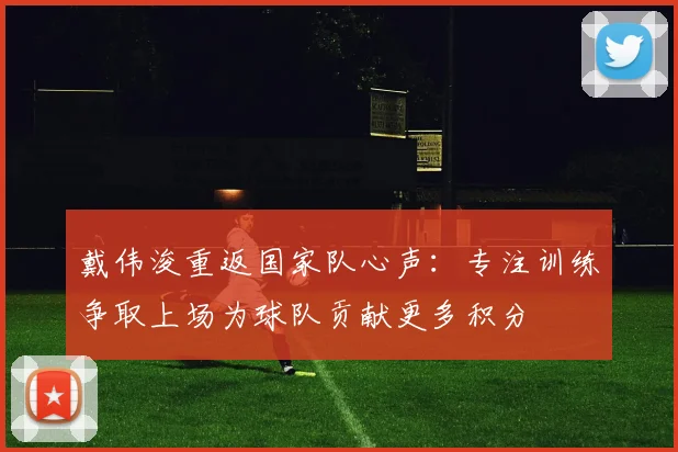 戴伟浚重返国家队心声：专注训练争取上场为球队贡献更多积分