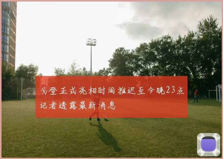 戈登正式亮相时间推迟至今晚23点记者透露最新消息