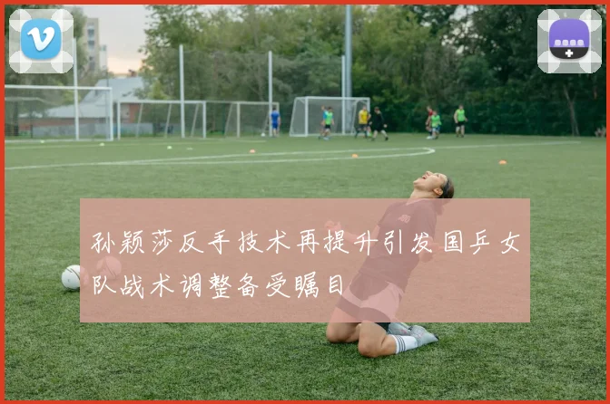 孙颖莎反手技术再提升引发国乒女队战术调整备受瞩目